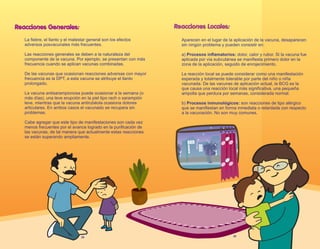 Reacciones Generales:
La fiebre, el llanto y el malestar general son los efectos
adversos posvacunales más frecuentes.
Las reacciones generales se deben a la naturaleza del
componente de la vacuna. Por ejemplo, se presentan con más
frecuencia cuando se aplican vacunas combinadas.
De las vacunas que ocasionan reacciones adversas con mayor
frecuencia es la DPT, a esta vacuna se atribuye el llanto
prolongado.
La vacuna antisarampionosa puede ocasionar a la semana (o
más días), una leve erupción en la piel tipo rach o sarampión
leve, mientras que la vacuna antirubéola ocasiona dolores
articulares. En ambos casos el vacunado se recupera sin
problemas.
Cabe agregar que este tipo de manifestaciones son cada vez
menos frecuentes por el avance logrado en la purificación de
las vacunas, de tal manera que actualmente estas reacciones
se están superando ampliamente.
28
Reacciones Locales:
Aparecen en el lugar de la aplicación de la vacuna, desaparecen
sin ningún problema y pueden consistir en:
a) Procesos inflamatorios: dolor, calor y rubor. Si la vacuna fue
aplicada por vía subcutánea se manifiesta primero dolor en la
zona de la aplicación, seguido de enrojecimiento.
La reacción local se puede considerar como una manifestación
esperada y totalmente tolerable por parte del niño o niña
vacunada. De las vacunas de aplicación actual, la BCG es la
que causa una reacción local más significativa, una pequeña
ampolla que perdura por semanas, considerada normal.
b) Procesos inmunológicos: son reacciones de tipo alérgico
que se manifiestan en forma inmediata o retardada con respecto
a la vacunación. No son muy comunes.
29
 