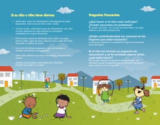 ¿Qué hacer si el niño está resfriado?
¿Puede vacunarlo sin problema?.
Sí puede vacunarlo. En el caso de tener fiebre, es mejor
esperar a que ésta desaparezca.
¿Están contraindicadas las vacunas en las
mujeres que están lactando?
La lactancia materna no representa ningún inconveniente
para vacunarse.
Si el niño ha iniciado su esquema de
vacunación y se ha olvidado alguna dosis,
¿qué debo hacer?
No se debe reiniciar el esquema de vacunación, es
necesario acudir inmediatamente al punto de vacunación
para continuar con el esquema.
Preguntas Frecuentes
34 35
Si su niño o niña tiene diarrea:
Administre suero de rehidratación oral después de cada
deposición, todo lo que el niño o niña reciba.
Si tiene vómito, administre suero de rehidratación oral, diez
minutos después de cada episodio en pequeñas
cantidades con mayor frecuencia.
Dele líquido a base de alimentos como caldo con papa,
carne o pollo, agua de arroz, agua de coco, jugos de frutas
naturales y coladas sin leche.
Nunca le dé bebidas gaseosas, jugos industriales ni
bebidas hidratantes o energizantes.
Dele leche materna con mayor frecuencia y durante más
tiempo.
¡DARLE UNA BUENA CANTIDAD DE LÍQUIDOS
PUEDE SALVARLE LA VIDA!
 