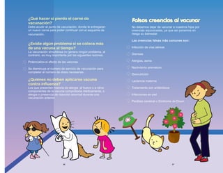 No debemos dejar de vacunar a nuestros hijos por
creencias equivocadas, ya que así ponemos en
riesgo su bienestar.
Las creencias falsas más comunes son:
Infección de vías aéreas
Diarreas
Alergias, asma
Nacimiento prematuro
Desnutrición
Lactancia materna
Tratamiento con antibióticos
Infecciones en piel
Parálisis cerebral o Síndrome de Down
¿Qué hacer si pierdo el carné de
vacunación?
¿Existe algún problema si se coloca más
de una vacuna al tiempo?
¿Quiénes no deben aplicarse vacuna
contra influenza?
Debe acudir al punto de vacunación, donde le entregaran
un nuevo carné para poder continuar con el esquema de
vacunación.
La vacunación simultánea no genera ningún problema, al
contrario, es muy importante por las siguientes razones:
Potencializa el efecto de las vacunas.
Se disminuye el numero de servicio de vacunación para
completar el número de dosis necesarias.
Los que presenten historia de alergia al huevo o a otros
componentes de la vacuna comprobada médicamente, o
alergia o presencia de reacción anormal durante una
vacunación anterior.
Falsas creencias al vacunar
36 37
 