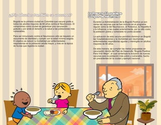 ¿Mis abuelos también se vacunan?
Bogotá es la primera ciudad en Colombia que vacuna gratis a
todos los adultos mayores de 60 años contra el Neumococo. El
compromiso como ciudad es garantizar una vacunación
gratuita y por ende el derecho a la salud a las poblaciones más
vulnerables.
Para ser inmunizado contra el Neumococo sólo se requiere un
documento de identidad y cumplir con la edad mínima exigida.
El objetivo es reducir la mortalidad por enfermedades
respiratorias en la población adulta mayor, y más en la época
de lluvias que registra la ciudad.
La Pneumo 23, previene
La Pneumo 23, previene
Durante La Administración de la Bogotá Positiva ya son
varias las vacunas que se han incluido en el programa
regular como la del Neumococo, el Rotavirus, la Hepatitis A
y la Influenza, a las cuales anteriormente, por su alto costo,
la población pobre y vulnerable no podía acceder.
La aplicación de esta vacuna permitirá disminuir en Bogotá
las hospitalizaciones y la mortalidad por neumonías,
enfermedades respiratorias agudas y meningitis en adultos
mayores de 60 años.
De esta manera, se cumplen las metas propuestas en
vacunación dentro del Plan de Desarrollo “Bogotá Positiva:
Para Vivir Mejor”, el cual contempla la inclusión de nuevas
vacunas para la población más pobre y vulnerable, hecho
sin precedentes en la ciudad y ejemplo nacional.
23 tipos de Neumonía
23 tipos de Neumonía
38 39
 