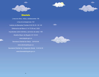 Línea de niños, niñas y adolescentes 106
Línea de emergencias 123
Instituto de Bienestar Familiar 6 60 55 20 / 30 / 40
Defensoría del Menor 3 14 73 00 ext. 2323
Inquietudes sobre trámites y servicios de salud 195
Alcaldía Mayor de Bogotá 3 81 30 00
www.bogota.gov.co
Secretaría Distrital de Salud 3 64 90 90
www.saludcapital.gov.co
Secretaría Distrital de Integración Social 3 44 64 00
www.bienestarbogota.gov.co
Directorio
40
 