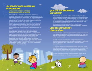 Esta cartilla da a conocer la importancia de iniciar y
completar oportunamente el esquema de vacunación en los
menores de 5 años, con el propósito de promover estilos de
vida saludable y evitar que se presenten enfermedades
prevalentes de la infancia, las cuales pueden ocasionar la
muerte o dejar secuelas para toda la vida.
Durante los primeros años de vida es fundamental cumplir
con el esquema de vacunación para lograr un estado de
inmunidad que impida la aparición y el padecimiento de
enfermedades que pueden afectar la salud y bienestar del
menor.
Las vacunas o inmunizaciones tienen dos objetivos
fundamentales: proteger contra las enfermedades
infecciosas a nivel individual y colectivo, y, a largo plazo,
lograr la erradicación de las enfermedades, puesto que la
inmunidad que dan las vacunas es para toda la vida.
La mayoría de vacunas protegen de enfermedades
específicas, pero también hay otras que combinadas
protegen más de una enfermedad, es el caso de la vacuna
Triple Viral (Sarampión, Parotiditis y Rubéola) o la vacuna
Pentavalente (Difteria, Tétanos y Tos Ferina, Hepatitis B y
Haemophilus influenza tipo B).
¿POR QUÉ SON IMPORTANTES
LAS VACUNAS?
Por medio de las vacunas se han podido erradicar muchas
enfermedades infecciosas que producían grandes epidemias y
muertes como la Viruela y la Poliomielitis. En el caso de otras
enfermedades como el Sarampión y la Rubéola, aunque no se
ha conseguido erradicarlas del todo, se ha reducido en gran
proporción el número de casos.
Si no vacunáramos a nuestros niños y niñas, estas
enfermedades podrían volver a extenderse entre la población.
¿QUÉ SON LAS VACUNAS Y
CÓMO ACTÚAN?
Las vacunas son sustancias que se introducen en el cuerpo del
niño desde su nacimiento y en varios periodos de su vida, con
el fin de contribuir a que el organismo desarrolle defensas que
eviten la enfermedad.
Cuando se sufre una infección, el organismo reacciona
produciendo unas sustancias llamadas anticuerpos o defensas,
que nos defienden de la enfermedad y protegen frente a
futuras infecciones.
La mayoría de las vacunas necesitan varias dosis para lograr
una adecuada protección. Por eso es necesario ponerle al niño
todas las dosis establecidas en el esquema de vacunación,
respetando las fechas que se indican para su administración.
Un niño está bien vacunado cuando completa el total de las
dosis recomendadas en el esquema de vacunación.
¡EN BOGOTÁ TODOS LOS DÍAS SON
DE VACUNACIÓN!
VACUNAR A NIÑOS Y NIÑAS ES
RESPONSABILIDAD DE TODOS.
4 5
 