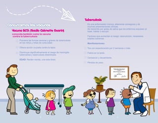 Conozcamos las vacunas
Conozcamos las vacunas
Previene las formas severas y graves de tuberculosis
en los niños y niñas de corta edad.
Ofrece acción cruzada contra la lepra.
Disminuye significativamente el riesgo de meningitis
tuberculosa y tuberculosis diseminada.
EDAD: Recién nacido, una sola dosis.
Vacuna BCG (Bacilo Calmette Guarin)
Tuberculosis
Es una enfermedad crónica, altamente contagiosa y de
muchas presentaciones clínicas.
Se transmite por gotas de saliva que los enfermos expulsan al
toser, hablar o escupir.
Factores que aumentan el riesgo: desnutrición, neoplasias,
edades extremas
Manifestaciones:
Tos con expectoración por 2 semanas o más.
Fiebre en la tarde.
Cansancio y decaimiento.
Pérdida de peso.
conocida también como la vacuna
contra la tuberculosis
8 9
 