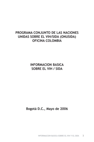 INFORMACION BASICA SOBRE EL VIH Y EL SIDA 3
PROGRAMA CONJUNTO DE LAS NACIONES
UNIDAS SOBRE EL VIH/SIDA (ONUSIDA)
OFICINA COLOMBIA
INFORMACION BASICA
SOBRE EL VIH / SIDA
Bogotá D.C., Mayo de 2006
 