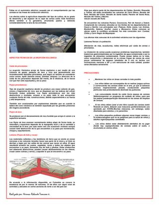 Fallas en el suministro eléctrico causado por el comportamiento por las      Área que abarca parte de los departamentos de Caldas, Quindío, Risaralda
cenizas en las líneas de conducción eléctrica.                               y Tolíma; allí están localizados los volcanes de Cerro Bravo, Nevado del
                                                                             Ruíz, Nevado del Cisne, Nevado de Santa Isabel, Páramo de Santa Rosa,
Los efectos sobre la agricultura dependen del tipo de cultivo, de su grado   Nevado del Tolima y Machín.
de desarrollo y del espesor de la capa de ceniza caída. Este fenómeno        Volcán nevado del Huila.
afecta también a la ganadería, arruinando pastos y dañando
considerablemente la lana de los animales.                                   Se encuentran los volcanes Puracé, Coconucos, Pan de Azúcar y Sotará.
                                                                             Comprende los volcanes ubicados en los límites de los departamentos de
                                                                             Cauca y Nariño; Los principales son: Petacas, Doña Juana, Las Animas,
                                                                             Bordoncillo, Galeras, Azufral, Juano y Morazurco. Estos volcanes se
                                                                             ubican sobre la cordillera occidental; los más conocidos son: Cumbal,
                                                                             Chiles y Cerro Negro de Mayasquer.

                                                                             Los efectos más comunes de la actividad volcánica son los siguientes:

                                                                             Lesiones físicas a la población.

                                                                             Afectación de vías, acueductos, redes eléctricas por caída de ceniza o
                                                                             piroclastos.

                                                                             La inhalación de ceniza puede ocasionar problemas respiratorios; también
                                                                             trastornos gastrointestinales por la ingestión de agua contaminada o por la
                                                                             ingestión de alimentos contaminados. Puede causar daños en la vista,
ASPECTOS TÉCNICOS DE LA ERUPCIÓN VOLCÁNICA                                   como conjuntivitis y abrasiones en la córnea Capas de ceniza de unos
                                                                             pocos centímetros de espesor (alrededor de 5 cm) en techos con
                                                                             inclinaciones menores a 20º y con estructuras de mala calidad, pueden
                                                                             verse afectados seriamente.
Caída de piroclastos:

La erupción Volcánica arroja de forma explosiva o por medio de una
columna de gases, pedazos de lava y roca que generalmente son                PRECAUCIONES:
incandescentes llamados piroclastos, que según su tamaño se consideran
como ceniza, lapilli (tamaño arena), bombas ,bloques. La dirección de la
caída de los piroclastos depende del viento, de la distancia, de la fuerza              _ Mantener los niños en áreas cerradas lo más posible.
con que han sido expulsados y de su peso
                                                                                        _ Los niños deben ser aconsejados de no realizar juegos activos
Flujos piroclásticos:                                                                   o corrercuando las cenizas están en el aire, ya que el esfuerzo
                                                                                        provoca respiraciónmás pesada, conduciendo pequeñas
Tipo de erupción explosiva donde se produce una masa caliente de gas,                   partículas más profundamente dentrode los pulmones.
ceniza y fragmentos de roca, que se desplazan por las laderas del volcán
formando nubes ardientes. Los flujos piroclásticos son los más
                                                                                        _ Las comunidades donde ha caído lluvia espesa de cenizas
destructivos y mortales, arrasan a su paso todo lo que encuentran
                                                                                        deberánorganizar un programa de cuidado de niños, para que
cualquier forma de vida, construcciones, debido especialmente a su fuerza
                                                                                        los padres puedanparticipar libremente en las tareas de limpieza
y alta temperatura.
                                                                                        de cenizas.
También son ocasionados por explosiones laterales que es cuando la
                                                                                        _ Si los niños deben estar al aire libre cuando las cenizas están
ladera del cono volcánico es también expulsada por las grandes presiones
                                                                                        flotando en elaire, deberán usar máscaras (preferentemente una
del magma ascendente.
                                                                                        aprobada por IVVHN).Muchas máscaras, sin embargo, están
                                                                                        diseñadas para adultos, y no paraniños.
Flujos de lava:

Se producen por el derramamiento de roca fundida que arroja el volcán a la              _ Los niños pequeños pudiesen algunas veces tragar cenizas, y
superficie terrestre.                                                                   la evidenciasugiere que no es peligroso para la salud de niños y
                                                                                        adultos ingerirpequeñas cantidades.
Los flujos de lava avanzan normalmente ladera abajo de forma lenta, su
velocidad y trayectoria depende de la topografía local y de la cantidad y               _ Los niños deben estar debidamente alertados de no jugar
viscosidad de la lava; por esta razón rara vez ocasionan víctimas aunque                donde hay capasprofundas de cenizas sobre el suelo, o
causan total destrucción de lo que encuentren a su paso por incineración,               acumulada en ciertos sitios.
choque y sepultamiento.

Lahares (Flujos de lodo y rocas):

Los materiales calientes y los temblores de tierra que se siente en zonas
cercanas a los volcanes nevados hacen que parte de la nieve y el hielo se
derritan y bajen por los valles de los cauces que nacen en ellos. El agua
resultante arrastra los suelos, vegetales, rocas y todos los objetos que
encuentran a su paso, formando ríos de lodo y piedras. Estas avalanchas
son altamente destructivas, pueden causar deslizamientos en las riberas,
cruzar sobre colinas y cerros, y sepultar lo que se encuentre a su paso.




De acuerdo a la información disponible, en Colombia se conoce la
existencia de por lo menos 38 volcanes, 23 de ellos con algún nivel de
actividad y ubicados en varios sectores de norte a sur del país así:



Realizado por: Herman Rolando Troncoso ñ.
 