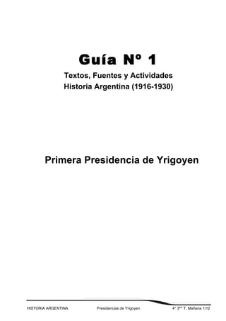 Guía Nº 1
Textos, Fuentes y Actividades
Historia Argentina (1916-1930)
Primera Presidencia de Yrigoyen
HISTORIA ARGENTINA Presidencias de Yrigoyen 4° 3era
T. Mañana 1/12
 