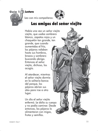 Guía 1              Lectura

                    Leo con mis compañeros:

   B                     Los amigos del señor viejito
                    Había una vez un señor viejito
                    viejito, que usaba sombrero
                    blanco, zapatos rojos y un
                    chaquetón tan grande, tan
                    grande, que cuando
                    aumentaba el frío,
                    los pájaros volaban
                    hasta sus hombros,
                    brazos y sombrero
                    buscando abrigo.
                    Entonces el señor
                    viejito, dichoso, los
                    acogía.

                    Al atardecer, mientras
                    el señor viejito dormía
                    en la solitaria banca
                    del parque, los
                    pájaros abrían sus
                    alas para irse a otro
                    lugar.

                    Un día el señor viejito
                    enfermó. Le dolía su cuerpo
                    y no podía caminar. Desde
                    entonces, los pájaros lo
                    alimentaron con migas,
                    frutas y semillas.

Unidad 3 - Guía 1                                       11
 