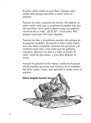 El señor viejito viejito se puso flaco, flaquito, pero
     estaba feliz porque aprendió a comer como un
     pajarito.

     Pasaron los días y pasaron las noches. De repente, el
     señor viejito sintió que su sombrero le pesaba más que
     de costumbre. Se lo quitó y observó que una pajarita
     construía ahí su nido. "¡JE JE JE!" - rió el señor, feliz
     porque creyó que al fin sería abuelito.

     Pasaron los días y el sombrero pesaba más porque ya
     la pajarita incubaba. De pronto el señor viejito viejito
     tuvo una dulce compañía: nacieron tres gorriones y el
     sombrero pesó más y más hasta que los polluelos
     crecieron, abrieron sus alas y a volar se fueron. El
     señor viejito les dijo adiós, y unos días después se
     murió.

     Aunque ha pasado mucho tiempo, nadie en el parque
     olvida aquellos gorriones que nacieron en el sombrero
     del señor viejito, viejito, que aprendió a comer como un
     pajarito.

     Maria Angela Sanzón Guerrero




12                                          Ciencias Naturales y Medio Ambiente 2
 