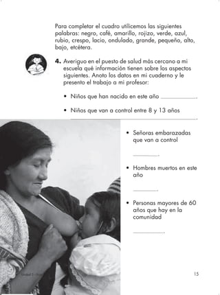 Para completar el cuadro utilicemos las siguientes
                    palabras: negro, café, amarillo, rojizo, verde, azul,
                    rubio, crespo, lacio, ondulado, grande, pequeño, alto,
                    bajo, etcétera.

                    4. Averiguo en el puesto de salud más cercano a mi
                       escuela qué información tienen sobre los aspectos
                       siguientes. Anoto los datos en mi cuaderno y le
                       presento el trabajo a mi profesor:

                       • Niños que han nacido en este año                    .

                       • Niños que van a control entre 8 y 13 años
                                                                             .

                                               • Señoras embarazadas
                                                 que van a control

                                                           .

                                               • Hombres muertos en este
                                                 año

                                                           .

                                               • Personas mayores de 60
                                                 años que hay en la
                                                 comunidad

                                                               .




Unidad 3 - Guía 1                                                          15
 
