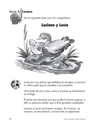 Guía 2   Lectura

         Leo el siguiente texto con mis compañeros.

     B                  Luciano y Lucía




         Lucía era una patica que brillaba en el agua, y Luciano
         un altivo pato que le cantaba y la consentía.

         Una tarde de sol y luna, Lucía y Luciano se encontraron
         en el lago.

         Él tenía una hermosa voz que a ella la hacía suspirar, y
         ella un precioso andar que a él le gustaba contemplar.

         Luciano y Lucía se hicieron amigos. Se miraron, se
         rozaron, se escucharon y nunca más se separaron.

20                                           Ciencias Naturales y Medio Ambiente 2
 