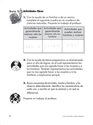 Guía 2   Actividades libres

         1. Con la ayuda de un familiar o de un vecino
          .

     D      completo el siguiente cuadro en mi cuaderno de
            ciencias naturales. Presento mi trabajo al profesor.

         Actividades que Actividades que Actividades que
           generalmente     generalmente      pueden realizar
         realizan sólo las realizan sólo los hombres y mujeres
              mujeres          hombres




           No es cribas aquí

         2. Con la ayuda de títeres preparamos un dramatizado
            para un día de logros, en el cual representemos las
            actividades que nos agrada hacer a las mujeres y a
            los hombres. También representamos las actividades
            que no nos agrada hacer a las mujeres y a los
            hombres, y explicamos porqué.


         3. Busco una pareja de animales, macho y hembra, y los
            observo detenidamente. Identifico las características de
            cada uno, y escribo en qué se parecen y en qué se
            diferencian.

         Presento mi trabajo al profesor.




22                                             Ciencias Naturales y Medio Ambiente 2
 