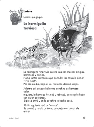 Guía 3              Lectura

                    Leemos en grupo.

    B               La hormiguita
                    traviesa




                    La hormiguita niña vivía en una isla con muchas amigas,
                    hermanas y primas.
                    Hacía tantas travesuras que en todas las casas le decían
                    "¡No más!".
                    Por eso un día, bajo el Sol radiante, decidió viajar.
                    Adentro del bosque halló una conchita de hermoso
                    color.
                    Inquieta, la hormiga husmeó y rebuscó, pero nadie hubo
                    con quien conversar.
                    Sigilosa entró y en la conchita la noche pasó.
                    Al día siguiente oyó un "ras-ras".
                    Se asomó y había un tierno cangrejo con ganas de
                    entrar.

Unidad 3 - Guía 3                                                         25
 