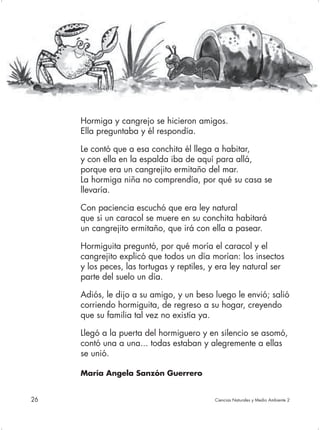 Hormiga y cangrejo se hicieron amigos.
     Ella preguntaba y él respondía.

     Le contó que a esa conchita él llega a habitar,
     y con ella en la espalda iba de aquí para allá,
     porque era un cangrejito ermitaño del mar.
     La hormiga niña no comprendía, por qué su casa se
     llevaría.

     Con paciencia escuchó que era ley natural
     que si un caracol se muere en su conchita habitará
     un cangrejito ermitaño, que irá con ella a pasear.

     Hormiguita preguntó, por qué moría el caracol y el
     cangrejito explicó que todos un día morían: los insectos
     y los peces, las tortugas y reptiles, y era ley natural ser
     parte del suelo un día.

     Adiós, le dijo a su amigo, y un beso luego le envió; salió
     corriendo hormiguita, de regreso a su hogar, creyendo
     que su familia tal vez no existía ya.

     Llegó a la puerta del hormiguero y en silencio se asomó,
     contó una a una... todas estaban y alegremente a ellas
     se unió.

     María Angela Sanzón Guerrero


26                                         Ciencias Naturales y Medio Ambiente 2
 