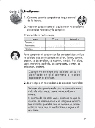 Guía 3              Practiquemos

                    1. Comento con mis compañeros lo que entendí

     C                 de la lectura.

                    2. Hago un cuadro como el siguiente en mi cuaderno
                      de ciencias naturales y lo completo:

                    Características de los seres:
                          Seres               Vivos            Muertos
                    Personas
                                                    í
                    Animales             ri bas aqu
                    Plantas       No esc
                    Para completar el cuadro con las características utilizo
                    la palabra que corresponda: respiran, lloran, comen,
                    crecen, se desarrollan, se mueven, inmóvil, frío, duro,
                    seco, marchita, podrido, descompuesto, sienten, se
                    enferman, etcétera.
                        Cuando no entienda una palabra busco su
                        significado en el diccionario o le pido
                        explicación al profesor.

                    3. Leo y copio en mi cuaderno de ciencias naturales:

                        Todo ser vivo proviene de otro ser vivo y tiene un
                        ciclo de vida: nace, crece, se reproduce y
                        muere.
                        El cuerpo de los seres vivos, después de que se
                        mueren, se descompone y se integra a la tierra.
                        Los animales grandes que se mueren se deben
                        enterrar para que no contaminen el agua y el
                        ambiente.


Unidad 3 - Guía 3                                                            27
 