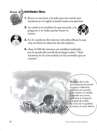 Guía 3   Actividades libres

         1. Busco un anciano y le pido que me cuente qué

     D      hacemos en mi región cuando muere una persona.

         2. Le cuento a mi profesor lo que escuché, y le
            pregunto si en todas partes hacen lo
            mismo.

         3. En mi cuaderno de ciencias naturales dibujo lo que
            más me llamó la atención de este objetivo.

         4. Llevo al CRA de ciencias una cartelera realizada
           con la ayuda del comité de ecología sobre: "Qué
            hacemos en la comunidad con los animales que se
            mueren".




                                                    Las etapas de la vida
                                                    que acabamos de estudiar
                                                    nos puso a reflexionar
                                                    que nacer es la partida
                                                    para cambiar sin medida
                                                    y entender ese camino,
                                                    igual para el campesino
                                                    y la gente de ciudad,
                                                    los ciclos son la igualdad,
                                                    la muerte, el común destino.




28                                           Ciencias Naturales y Medio Ambiente 2
 