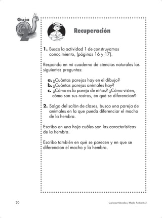 Guía

                         Recuperación
     2
         1. Busco la actividad 1 de construyamos
            conocimiento, (páginas 16 y 17).

         Respondo en mi cuaderno de ciencias naturales las
         siguientes preguntas:

           a. ¿Cuántas parejas hay en el dibujo?
           b. ¿Cuántas parejas animales hay?
            .
           c. ¿Cómo es la pareja de niños? ¿Cómo visten,
              cómo son sus rostros, en qué se diferencian?

         2. Salgo del salón de clases, busco una pareja de
            animales en la que pueda diferenciar el macho
            de la hembra.

         Escribo en una hoja cuáles son las características
         de la hembra.

         Escribo también en qué se parecen y en que se
         diferencian el macho y la hembra.




30                                          Ciencias Naturales y Medio Ambiente 2
 