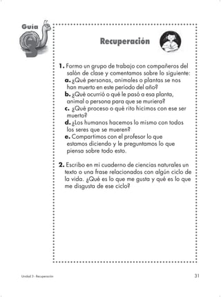 Guía

                                         Recuperación
  3
                          1. Formo un grupo de trabajo con compañeros del
                             salón de clase y comentamos sobre lo siguiente:
                            a. ¿Qué personas, animales o plantas se nos
                             han muerto en este período del año?
                            b. ¿Qué ocurrió o qué le pasó a esa planta,
                             animal o persona para que se muriera?
                            c. ¿Qué proceso o qué rito hicimos con ese ser
                             muerto?
                            d. ¿Los humanos hacemos lo mismo con todos
                             los seres que se mueren?
                            e. Compartimos con el profesor lo que
                             estamos diciendo y le preguntamos lo que
                             piensa sobre todo esto.

                          2. Escribo en mi cuaderno de ciencias naturales un
                            texto o una frase relacionados con algún ciclo de
                            la vida. ¿Qué es lo que me gusta y qué es lo que
                            me disgusta de ese ciclo?




Unidad 3 - Recuperación                                                         31
 