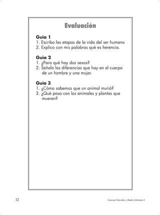 Evaluación
     Guía 1
     1. Escribo las etapas de la vida del ser humano
     2. Explico con mis palabras qué es herencia.

     Guía 2
     1. ¿Para qué hay dos sexos?
     2. Señalo las diferencias que hay en el cuerpo
        de un hombre y una mujer.

     Guía 3
     1. ¿Cómo sabemos que un animal murió?
     2. ¿Qué pasa con los animales y plantas que
        mueren?




32                                         Ciencias Naturales y Medio Ambiente 2
 