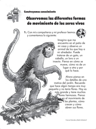 Guía 1   Construyamos conocimiento


     A     Observemos las diferentes formas
           de movimiento de los seres vivos

          1. Con mis compañeros y mi profesor leemos
            y comentamos lo siguiente:
                                      Imagino que me
                                      encuentro en el patio de
                                      mi casa y observo un
                                      animal de los que hay a
                                      mi alrededor. Puede
                                     tratarse de un gato, un
                                   caballo, un loro o un
                                 insecto. Pienso en cómo se
                                         mueve, cómo va de un
                                           lugar a otro y por
                                             qué lo hace.

                                             Ahora pienso en
                                             los detalles de una
                                  matica del jardín. Recuerdo
                               que hace algún tiempo era muy
                              pequeña y no tenía flores. Hoy es
                                   más grande y tiene muchas
                                      flores hermosas. Pienso
                                         en el movimiento de
                                            las plantas, cómo
                                            crecen y cómo
                                             abren sus flores.



36                                          Ciencias Naturales y Medio Ambiente 2
                                             Ciencias Naturales y Medio
 