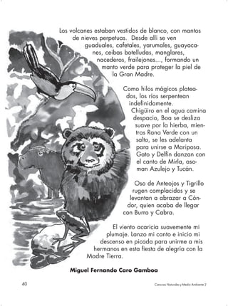 Los volcanes estaban vestidos de blanco, con mantos
          de nieves perpetuas. Desde allí se ven
              guaduales, cafetales, yarumales, guayaca-
                 nes, ceibas botelludas, manglares,
                   nacederos, frailejones..., formando un
                     manto verde para proteger la piel de
                         la Gran Madre.

                            Como hilos mágicos platea-
                             dos, los ríos serpentean
                              indefinidamente.
                               Chigüiro en el agua camina
                                despacio, Boa se desliza
                                 suave por la hierba, mien-
                                 tras Rana Verde con un
                                 salto, se les adelanta
                                 para unirse a Mariposa.
                                  Gato y Delfín danzan con
                                  el canto de Mirla, aso-
                                  man Azulejo y Tucán.

                                Oso de Anteojos y Tigrillo
                               rugen complacidos y se
                              levantan a abrazar a Cón-
                             dor, quien acaba de llegar
                            con Burro y Cabra.

                        El viento acaricia suavemente mi
                     plumaje. Lanzo mi canto e inicio mi
                  descenso en picada para unirme a mis
                hermanos en esta fiesta de alegría con la
               Madre Tierra.

        Miguel Fernando Caro Gamboa

40                                      Ciencias Naturales y Medio Ambiente 2
 