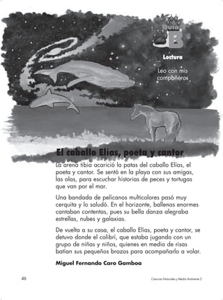 Guía 2

                                                     B
                                                  Lectura

                                              Leo con mis
                                              compañeros




     El caballo Elías, poeta y cantor
     La arena tibia acarició la patas del caballo Elías, el
     poeta y cantor. Se sentó en la playa con sus amigas,
     las olas, para escuchar historias de peces y tortugas
     que van por el mar.
     Una bandada de pelícanos multicolores pasó muy
     cerquita y lo saludó. En el horizonte, ballenas enormes
     cantaban contentas, pues su bella danza alegraba
     estrellas, nubes y galaxias.
     De vuelta a su casa, el caballo Elías, poeta y cantor, se
     detuvo donde el colibrí, que estaba jugando con un
     grupo de niñas y niños, quienes en medio de risas
     batían sus pequeños brazos para acompañarlo a volar.
     Miguel Fernando Caro Gamboa

46                                        Ciencias Naturales y Medio Ambiente 2
 