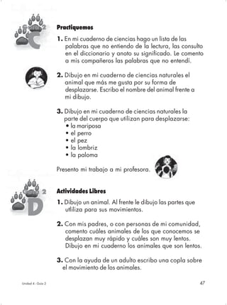 Guía 2              Practiquemos


   C                1. En mi cuaderno de ciencias hago un lista de las
                       palabras que no entiendo de la lectura, las consulto
                       en el diccionario y anoto su significado. Le comento
                       a mis compañeros las palabras que no entendí.

                    2. Dibujo en mi cuaderno de ciencias naturales el
                       animal que más me gusta por su forma de
                       desplazarse. Escribo el nombre del animal frente a
                       mi dibujo.

                    3. Dibujo en mi cuaderno de ciencias naturales la
                       parte del cuerpo que utilizan para desplazarse:
                       • la mariposa
                       • el perro
                       • el pez
                       • la lombriz
                       • la paloma

                    Presento mi trabajo a mi profesora.


Guía 2              Actividades Libres


   D
                    1. Dibujo un animal. Al frente le dibujo las partes que
                       utliliza para sus movimientos.

                    2. Con mis padres, o con personas de mi comunidad,
                       comento cuáles animales de los que conocemos se
                       desplazan muy rápido y cuáles son muy lentos.
                       Dibujo en mi cuaderno los animales que son lentos.

                    3. Con la ayuda de un adulto escribo una copla sobre
                      el movimiento de los animales.

Unidad 4 - Guía 2                                                             47
 