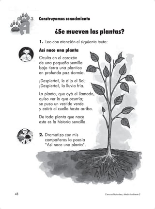 Guía 3   Construyamos conocimiento


     A             ¿Se mueven las plantas?
          1. Leo con atención el siguiente texto:

          Así nace una planta
          Oculta en el corazón
          de una pequeña semilla
          bajo tierra una plantica
          en profunda paz dormía.
          ¡Despierta!, le dijo el Sol;
          ¡Despierta!, la lluvia fría.
          La planta, que oyó el llamado,
          quiso ver lo que ocurría;
          se puso un vestido verde
          y estiró el cuello hasta arriba.
          De toda planta que nace
          esta es la historia sencilla.


          2. Dramatizo con mis
             compañeros la poesía
             "Así nace una planta".




48                                             Ciencias Naturales y Medio Ambiente 2
 