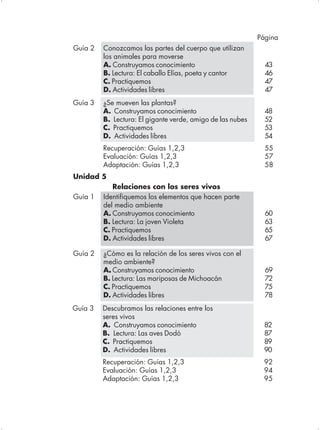Página
Guía 2   Conozcamos las partes del cuerpo que utilizan
         los animales para moverse
         A. Construyamos conocimiento                         43
         B. Lectura: El caballo Elías, poeta y cantor         46
         C. Practiquemos                                      47
         D. Actividades libres                                47
Guía 3   ¿Se mueven las plantas?
         A. Construyamos conocimiento                         48
         B. Lectura: El gigante verde, amigo de las nubes     52
         C. Practiquemos                                      53
         D. Actividades libres                                54
         Recuperación: Guías 1,2,3                            55
         Evaluación: Guías 1,2,3                              57
         Adaptación: Guías 1,2,3                              58
Unidad 5
            Relaciones con los seres vivos
Guía 1   Identifiquemos los elementos que hacen parte
         del medio ambiente
         A. Construyamos conocimiento                         60
         B. Lectura: La joven Violeta                         63
         C. Practiquemos                                      65
         D. Actividades libres                                67

Guía 2   ¿Cómo es la relación de los seres vivos con el
         medio ambiente?
          .
         A. Construyamos conocimiento                         69
         B. Lectura: Las mariposas de Michoacán               72
         C. Practiquemos                                      75
         D. Actividades libres                                78
Guía 3   Descubramos las relaciones entre los
         seres vivos
         A. Construyamos conocimiento                        82
         B. Lectura: Las aves Dodó                           87
         C. Practiquemos                                     89
         D. Actividades libres                               90
         Recuperación: Guías 1,2,3                           92
         Evaluación: Guías 1,2,3                             94
         Adaptación: Guías 1,2,3                             95
 