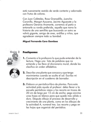 está nuevamente vestido de verde contento y adornado
                    con frutos de colores.

                    Con Juan Cafetales, Rosa Granadilla, Juancho
                    Coronillo, Margot Azucena, Jacinto Aguacate y la
                    profesora Gerania Aromante, corremos al patio a
                    entonarle su ronda preferida, aquella que narra la
                    historia de una semillita que buscando un astro se
                    volvió gigante, amigo de aves, ardillas y niños, que
                    agradecen siempre toda su bondad.

                    Miguel Fernando Caro Gamboa




  Guía 3            Practiquemos

      C             1. Comento a la profesora lo que pude entender de la
                       lectura. Hago una lista de palabras que no
                       entiendo y las llevo al diccionario mural, donde las
                       clasifico en orden alfabético.

                    2. Describo una planta que conozca y que tenga
                       movimientos cuando se oculta el sol. Escribo mi
                       descripción en el cuaderno de borrador.

                    3. Elaboro un periódico-libro de plantas. Para esta
                       actividad pido ayuda al profesor: debo llevar a la
                       escuela periódicos viejos y los recorto en trozos de
                       20 cm de largo por 15 cm de ancho; pego encima
                       unas hojas en blanco para que quede más sólido o
                       duro. Después dibujo el proceso de desarrollo y
                       crecimiento de una planta, como en los dibujos de
                       la actividad A, numeral tres. Los recorto y pego en
                       las hojas que organicé del periódico.

Unidad 4 - Guía 3                                                          53
 