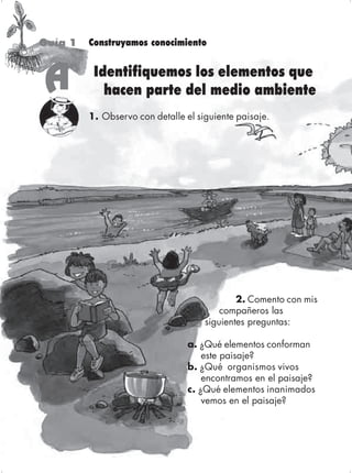 Guía 1   Construyamos conocimiento



     A     Identifiquemos los elementos que
             hacen parte del medio ambiente
          1. Observo con detalle el siguiente paisaje.




                                              2. Comento con mis
                                          compañeros las
                                      siguientes preguntas:

                                  a. ¿Qué elementos conforman
                                      este paisaje?
                                  b. ¿Qué organismos vivos
                                      encontramos en el paisaje?
                                  c. ¿Qué elementos inanimados
                                      vemos en el paisaje?



60                                           Ciencias Naturales y Medio Ambiente 2
 