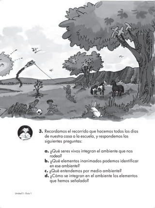 3. Recordamos el recorrido que hacemos todos los días
                       de nuestra casa a la escuela, y respondemos las
                       siguientes preguntas:

                       a. ¿Qué seres vivos integran el ambiente que nos
                          rodea?
                       b. ¿Qué elementos inanimados podemos identificar
                          en ese ambiente?
                       c. ¿Qué entendemos por medio ambiente?
                       d. ¿Cómo se integran en el ambiente los elementos
                          que hemos señalado?

Unidad 5 - Guía 1                                                       61
 