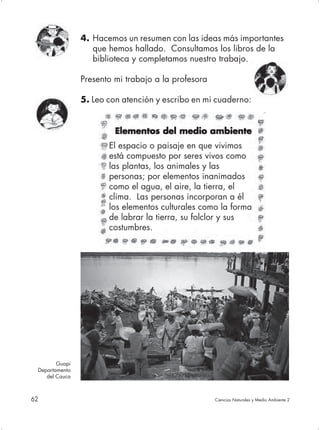 4. Hacemos un resumen con las ideas más importantes
                   que hemos hallado. Consultamos los libros de la
                   biblioteca y completamos nuestro trabajo.

                Presento mi trabajo a la profesora

                5. Leo con atención y escribo en mi cuaderno:


                         Elementos del medio ambiente
                       El espacio o paisaje en que vivimos
                       está compuesto por seres vivos como
                       las plantas, los animales y las
                       personas; por elementos inanimados
                       como el agua, el aire, la tierra, el
                       clima. Las personas incorporan a él
                       los elementos culturales como la forma
                       de labrar la tierra, su folclor y sus
                       costumbres.




        Guapi
 Departamento
    del Cauca



62                                                   Ciencias Naturales y Medio Ambiente 2
 