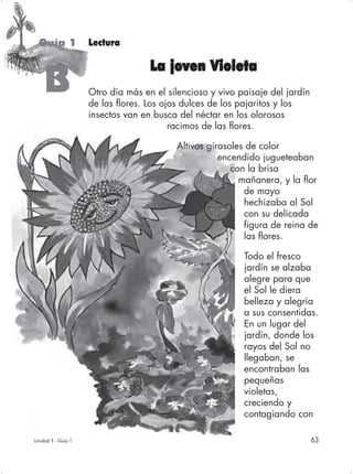 Guía 1             Lectura

                                   La joven Violeta
    B               Otro día más en el silencioso y vivo paisaje del jardín
                    de las flores. Los ojos dulces de los pajaritos y los
                    insectos van en busca del néctar en los olorosos
                                         racimos de las flores.

                                         Altivos girasoles de color
                                                    encendido jugueteaban
                                                       con la brisa
                                                         mañanera, y la flor
                                                          de mayo
                                                          hechizaba al Sol
                                                          con su delicada
                                                          figura de reina de
                                                          las flores.

                                                          Todo el fresco
                                                          jardín se alzaba
                                                          alegre para que
                                                          el Sol le diera
                                                          belleza y alegría
                                                          a sus consentidas.
                                                          En un lugar del
                                                          jardín, donde los
                                                          rayos del Sol no
                                                          llegaban, se
                                                          encontraban las
                                                          pequeñas
                                                          violetas,
                                                          creciendo y
                                                          contagiando con

Unidad 5 - Guía 1                                                             63
 