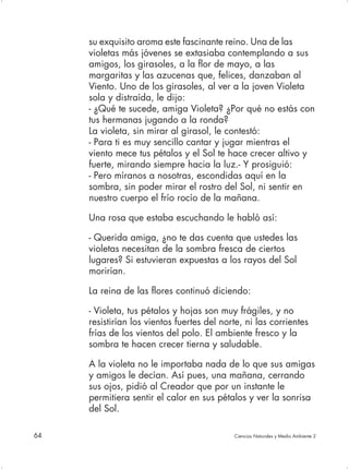 su exquisito aroma este fascinante reino. Una de las
     violetas más jóvenes se extasiaba contemplando a sus
     amigos, los girasoles, a la flor de mayo, a las
     margaritas y las azucenas que, felices, danzaban al
     Viento. Uno de los girasoles, al ver a la joven Violeta
     sola y distraída, le dijo:
     - ¿Qué te sucede, amiga Violeta? ¿Por qué no estás con
     tus hermanas jugando a la ronda?
     La violeta, sin mirar al girasol, le contestó:
     - Para ti es muy sencillo cantar y jugar mientras el
     viento mece tus pétalos y el Sol te hace crecer altivo y
     fuerte, mirando siempre hacia la luz.- Y prosiguió:
     - Pero míranos a nosotras, escondidas aquí en la
     sombra, sin poder mirar el rostro del Sol, ni sentir en
     nuestro cuerpo el frío rocío de la mañana.

     Una rosa que estaba escuchando le habló así:

     - Querida amiga, ¿no te das cuenta que ustedes las
     violetas necesitan de la sombra fresca de ciertos
     lugares? Si estuvieran expuestas a los rayos del Sol
     morirían.

     La reina de las flores continuó diciendo:

     - Violeta, tus pétalos y hojas son muy frágiles, y no
     resistirían los vientos fuertes del norte, ni las corrientes
     frías de los vientos del polo. El ambiente fresco y la
     sombra te hacen crecer tierna y saludable.

     A la violeta no le importaba nada de lo que sus amigas
     y amigos le decían. Así pues, una mañana, cerrando
     sus ojos, pidió al Creador que por un instante le
     permitiera sentir el calor en sus pétalos y ver la sonrisa
     del Sol.

64                                          Ciencias Naturales y Medio Ambiente 2
 
