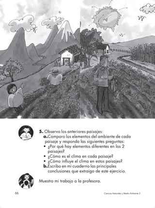 5. Observo los anteriores paisajes:
       a.Comparo los elementos del ambiente de cada
        paisaje y respondo las siguientes preguntas:
       • ¿Por qué hay elementos diferentes en los 2
         paisajes?
       • ¿Cómo es el clima en cada paisaje?
       • ¿Cómo influye el clima en estos paisajes?
       b.Escribo en mi cuaderno las principales
         conclusiones que extraigo de este ejercicio.

     Muestro mi trabajo a la profesora.

66                                        Ciencias Naturales y Medio Ambiente 2
 