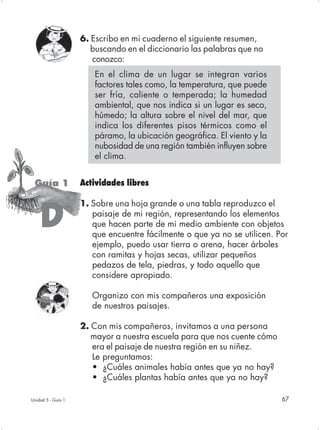 6. Escribo en mi cuaderno el siguiente resumen,
                       buscando en el diccionario las palabras que no
                       conozco:
                       En el clima de un lugar se integran varios
                       factores tales como, la temperatura, que puede
                       ser fría, caliente o temperada; la humedad
                       ambiental, que nos indica si un lugar es seco,
                       húmedo; la altura sobre el nivel del mar, que
                       indica los diferentes pisos térmicos como el
                       páramo, la ubicación geográfica. El viento y la
                       nubosidad de una región también influyen sobre
                       el clima.


 Guía 1             Actividades libres

                    1. Sobre una hoja grande o una tabla reproduzco el

    D                  paisaje de mi región, representando los elementos
                       que hacen parte de mi medio ambiente con objetos
                       que encuentre fácilmente o que ya no se utilicen. Por
                       ejemplo, puedo usar tierra o arena, hacer árboles
                       con ramitas y hojas secas, utilizar pequeños
                       pedazos de tela, piedras, y todo aquello que
                       considere apropiado.

                       Organizo con mis compañeros una exposición
                       de nuestros paisajes.

                    2. Con mis compañeros, invitamos a una persona
                       mayor a nuestra escuela para que nos cuente cómo
                       era el paisaje de nuestra región en su niñez.
                       Le preguntamos:
                       • ¿Cuáles animales había antes que ya no hay?
                       • ¿Cuáles plantas había antes que ya no hay?

Unidad 5 - Guía 1                                                         67
 