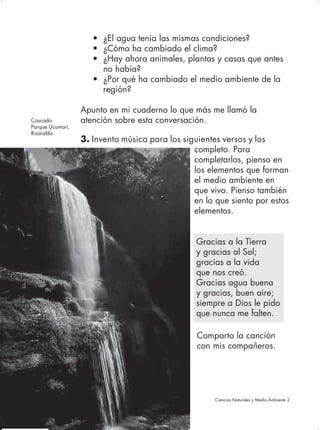 • ¿El agua tenía las mismas condiciones?
                     • ¿Cómo ha cambiado el clima?
                     • ¿Hay ahora animales, plantas y casas que antes
                       no había?
                     • ¿Por qué ha cambiado el medio ambiente de la
                       región?

                  Apunto en mi cuaderno lo que más me llamó la
Cascada           atención sobre esta conversación.
Parque Ucumari,
Risaralda
                  3. Invento música para los siguientes versos y los
                                                completo. Para
                                                completarlos, pienso en
                                                los elementos que forman
                                                el medio ambiente en
                                                que vivo. Pienso también
                                                en lo que siento por estos
                                                elementos.


                                                 Gracias a la Tierra
                                                 y gracias al Sol;
                                                 gracias a la vida
                                                 que nos creó.
                                                 Gracias agua buena
                                                 y gracias, buen aire;
                                                 siempre a Dios le pido
                                                 que nunca me falten.

                                                 Comparto la canción
                                                 con mis compañeros.




68                                                    Ciencias Naturales y Medio Ambiente 2
 