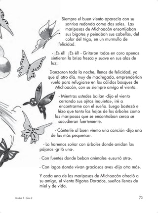 Siempre el buen viento aparecía con su
                                      sonrisa redonda como dos soles. Las
                                      mariposas de Michoacán ensortijaban
                                      sus bigotes y peinaban sus cabellos, del
                                      color del trigo, en un murmullo de
                                 felicidad.

                              - ¡Es él! ¡Es él! - Gritaron todas en coro apenas
                             sintieron la brisa fresca y suave en sus alas de
                             luz.

                            Danzaron toda la noche, llenas de felicidad, ya
                           que al otro día, muy de madrugada, emprenderían
                            vuelo para refugiarse en los cálidos bosques de
                               Michoacán, con su siempre amigo el viento.

                                 - Mientras ustedes bailan -dijo el viento
                                  cerrando sus ojitos inquietos-, iré a
                                  encontrarme con el sueño. Luego bostezó e
                                 hizo que tanto las hojas de los árboles como
                               las mariposas que se encontraban cerca se
                                 sacudieran fuertemente.

                              - Cántenle al buen viento una canción -dijo una
                            de las más pequeñas-.

                      - Lo haremos soñar con árboles donde anidan los
                    pájaros -gritó una-.

                    -   Con fuentes donde beban animales -susurró otra-.

                    - Con lagos donde vivan graciosas aves -dijo otra más-.

                    Y cada una de las mariposas de Michoacán ofreció a
                    su amigo, el viento Bigotes Dorados, sueños llenos de
                    miel y de vida.

Unidad 5 - Guía 2                                                                73
 
