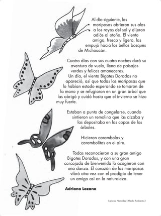 Al día siguiente, las
                       mariposas abrieron sus alas
                       a los rayos del sol y dijeron
                       adiós al otoño. El viento
                      amigo, fresco y ligero, las
                   empujó hacia los bellos bosques
                de Michoacán.

            Cuatro días con sus cuatro noches duró su
             aventura de vuelo, llena de paisajes
             verdes y felices amaneceres.
            Un día, el viento Bigotes Dorados no
           apareció, así que todas las mariposas que
         lo habían estado esperando se tomaron de
       la mano y se refugiaron en un gran árbol que
     las abrigó y cuidó hasta que el invierno se hizo
     muy fuerte.

          Estaban a punto de congelarse, cuando
             sintieron un remolino que las alzaba y
                las depositaba en las copas de los
                   árboles.

                  Hicieron carambolas y
                  carambolitas en el aire.

             Todas reconocieron a su gran amigo
          Bigotes Dorados, y con una gran
         carcajada de bienvenida lo acogieron con
           una danza. El corazón de las mariposas
            vibró otra vez con el prodigio de tener
            un amigo así en la naturaleza.

         Adriana Lozano


74                              Ciencias Naturales y Medio Ambiente 2
 