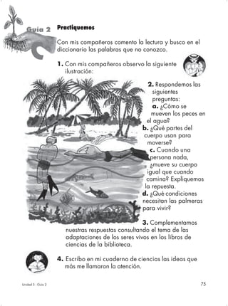 Guía 2 Practiquemos
                    Con mis compañeros comento la lectura y busco en el

     C              diccionario las palabras que no conozco.

                    1. Con mis compañeros observo la siguiente
                       ilustración:

                                                     2. Respondemos las
                                                        siguientes
                                                        preguntas:
                                                        a. ¿Cómo se
                                                       mueven los peces en
                                                     el agua?
                                                   b. ¿Qué partes del
                                                   cuerpo usan para
                                                     moverse?
                                                      c. Cuando una
                                                      persona nada,
                                                      ¿mueve su cuerpo
                                                     igual que cuando
                                                     camina? Expliquemos
                                                    la repuesta.
                                                   d. ¿Qué condiciones
                                                   necesitan las palmeras
                                                   para vivir?

                                                    3. Complementamos
                       nuestras respuestas consultando el tema de las
                       adaptaciones de los seres vivos en los libros de
                       ciencias de la biblioteca.

                    4. Escribo en mi cuaderno de ciencias las ideas que
                       más me llamaron la atención.

Unidad 5 - Guía 2                                                         75
 