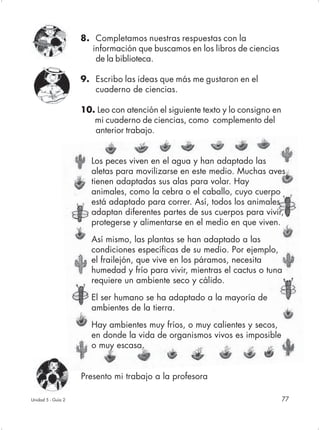 8. Completamos nuestras respuestas con la
                       información que buscamos en los libros de ciencias
                        de la biblioteca.

                    9. Escribo las ideas que más me gustaron en el
                       cuaderno de ciencias.

                    10. Leo con atención el siguiente texto y lo consigno en
                       mi cuaderno de ciencias, como complemento del
                       anterior trabajo.


                       Los peces viven en el agua y han adaptado las
                       aletas para movilizarse en este medio. Muchas aves
                       tienen adaptadas sus alas para volar. Hay
                       animales, como la cebra o el caballo, cuyo cuerpo
                       está adaptado para correr. Así, todos los animales
                       adaptan diferentes partes de sus cuerpos para vivir,
                       protegerse y alimentarse en el medio en que viven.

                       Así mismo, las plantas se han adaptado a las
                       condiciones específicas de su medio. Por ejemplo,
                       el frailejón, que vive en los páramos, necesita
                       humedad y frío para vivir, mientras el cactus o tuna
                       requiere un ambiente seco y cálido.

                       El ser humano se ha adaptado a la mayoría de
                       ambientes de la tierra.

                       Hay ambientes muy fríos, o muy calientes y secos,
                       en donde la vida de organismos vivos es imposible
                       o muy escasa.


                    Presento mi trabajo a la profesora

Unidad 5 - Guía 2                                                              77
 