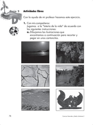 Guía 2   Actividades libres

         Con la ayuda de mi profesor hacemos este ejercicio.

     D   1. Con mis compañeros:
            Jugamos a la "lotería de la vida" de acuerdo con
            las siguientes instrucciones:
            a. Dibujamos las ilustraciones que
               encontramos a continuación para recortar y
               pegar en unos cartoncitos.




78                                         Ciencias Naturales y Medio Ambiente 2
 