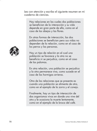 Leo con atención y escribo el siguiente resumen en mi
     cuaderno de ciencias.

         Hay relaciones en las cuales dos poblaciones
         se benefician de la interacción y su vida
         depende en gran parte de ella, como en el
         caso de las abejas y las flores.

         En otras formas de interacción, las dos
         poblaciones se benefician pero sus vidas no
         dependen de la relación, como en el caso de
         los perros y las personas.

         Hay un tipo de relación en el cual una
         población se favorece y la otra no se
         beneficia ni se perjudica, como en el caso
         de las palomas.

         En otra relación, una población se perjudica
         y la otra permanece viva, como sucede en el
         caso de las hormigas arrieras.

         Otra de las relaciones que se presenta es
         cuando una población se alimenta de otra,
         como en el ejemplo de la zorra y el conejo.

         Finalmente, hay un tipo de interacción de
         dos organismos vivos en donde uno vive del
         otro y le ocasiona la muerte lentamente,
         como en el ejemplo de la broca del café.




86                                      Ciencias Naturales y Medio Ambiente 2
 
