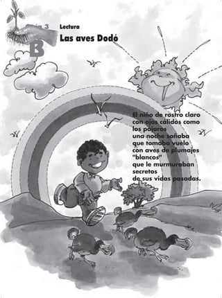 Guía 3   Lectura
         Las aves Dodó
B

                         El niño de rostro claro
                         con ojos cálidos como
                         los pájaros
                         una noche soñaba
                         que tomaba vuelo
                         con aves de plumajes
                         "blancos"
                         que le murmuraban
                         secretos
                         de sus vidas pasadas.




                                              87
 