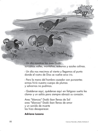 - Un día nosotras las aves Dodó
     surcamos valles, montañas, océanos y azules colinas.

     - Un día nos mecimos al viento y llegamos al punto
     donde el rostro de Dios se vuelve arco iris.
     - Pero la mano del hombre cazador con punzantes
     armas hirió nuestro cuerpo de plumas
     y salvarnos no pudimos.

     - Quédense aquí, quédense aquí -en fatigoso sueño les
     clama- y un adiós para siempre abrazó su corazón.

     Aves "blancas" Dodó iban llenas de Sol
     aves "blancas" Dodó iban llenas de amor
     y un sonido de muerte
     las hizo desaparecer.
     Adriana Lozano


88                                      Ciencias Naturales y Medio Ambiente 2
 