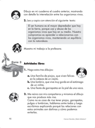 Dibujo en mi cuaderno el cuadro anterior, mostrando
              con detalle la interrelación entre los organismos vivos.

              2. Leo y copio con atención el siguiente texto:

                  El ser humano es el mayor depredador que hay
                  en la tierra, porque usa y abusa de los
                  organismos vivos que hay en su medio. Nuestro
                  compromiso es aprender a relacionarnos con
                  los organismos vivos, manteniendo un equilibrio
                  con la naturaleza.


              Muestro mi trabajo a la profesora.




     Guía 3 Actividades libres

              1. Hago estos tres dibujos:

     D           a. Una familia de piojos, que viven felices
                   en la cabeza de un viejito.
                 b. Una lombriz, que vive muy gorda en el estómago
                    de un niñito.
                 c. Una fiesta de garrapatas en la piel de una vaca.

              2. Me reúno con mis compañeros y miramos el dibujo
                 que nos produce más risa.
                 Como no es cosa de risa tener piojos, garrapatas,
                 pulgas o lombrices, hablamos entre todos y luego
                 escribimos explicando porqué las relaciones con
                 estos animales son dañinas y cómo podemos
                 evitarlas.

90                                                 Ciencias Naturales y Medio Ambiente 2
 