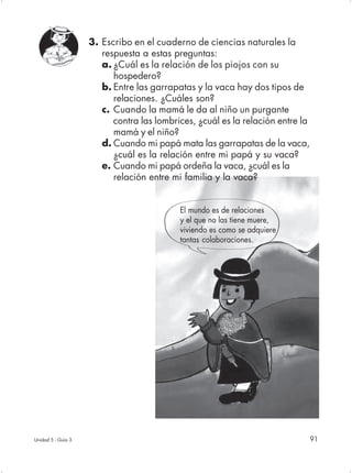 3. Escribo en el cuaderno de ciencias naturales la
                       respuesta a estas preguntas:
                       a. ¿Cuál es la relación de los piojos con su
                          hospedero?
                       b. Entre las garrapatas y la vaca hay dos tipos de
                          relaciones. ¿Cuáles son?
                       c. Cuando la mamá le da al niño un purgante
                          contra las lombrices, ¿cuál es la relación entre la
                          mamá y el niño?
                       d. Cuando mi papá mata las garrapatas de la vaca,
                          ¿cuál es la relación entre mi papá y su vaca?
                       e. Cuando mi papá ordeña la vaca, ¿cuál es la
                          relación entre mi familia y la vaca?


                                           El mundo es de relaciones
                                           y el que no las tiene muere,
                                           viviendo es como se adquiere
                                           tantas colaboraciones.




Unidad 5 - Guía 3                                                               91
 