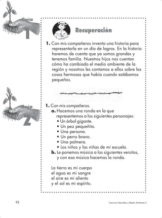 Guía

                             Recuperación
      1     1. Con mis compañeros invento una historia para
               representarla en un día de logros. En la historia
               haremos de cuenta que ya somos grandes y
               tenemos familia. Nuestros hijos nos cuentan
               cómo ha cambiado el medio ambiente de la
               región y nosotros les contamos a ellos sobre las
               cosas hermosas que había cuando estábamos
               pequeños.




     Guía   1. Con mis compañeros.
               a. Hacemos una ronda en la que
                  representemos a los siguientes personajes:
     2            • Un árbol gigante.
                  • Un pez pequeñito.
                  • Una persona.
                  • Un perro bravo.
                  • Una palmera.
                  • Los niños y las niñas de mi escuela.
               b. Le ponemos música a los siguientes versitos,
                  y con esa música hacemos la ronda.

               La tierra es mi cuerpo
               el agua es mi sangre
               el aire es mi aliento
               y el sol es mi espíritu.



92                                            Ciencias Naturales y Medio Ambiente 2
 