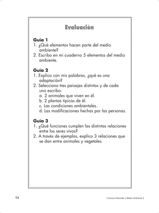 Evaluación
     Guía 1
     1. ¿Qué elementos hacen parte del medio
        ambiente?
     2. Escribo en mi cuaderno 5 elementos del medio
        ambiente.

     Guía 2
     1. Explico con mis palabras, ¿qué es una
        adaptación?
     2. Selecciono tres paisajes distintos y de cada
        uno escribo:
        a. 2 animales que viven en él.
        b. 2 plantas típicas de él.
        c. Las condiciones ambientales.
        d. Las modificaciones hechas por las personas.

     Guía 3
     1. ¿Qué funciones cumplen las distintas relaciones
        entre los seres vivos?
     2. A través de ejemplos, explico 3 relaciones que
        se dan entre animales y vegetales.




94                                          Ciencias Naturales y Medio Ambiente 2
 