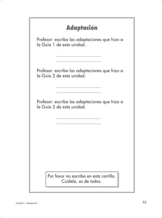 Adaptación
                    Profesor: escriba las adaptaciones que hizo a
                    la Guía 1 de esta unidad.




                    Profesor: escriba las adaptaciones que hizo a
                    la Guía 2 de esta unidad.




                    Profesor: escriba las adaptaciones que hizo a
                    la Guía 3 de esta unidad.




                         Por favor no escriba en esta cartilla.
                                Cuídela, es de todos.



Unidad 5 - Adaptación                                               95
 